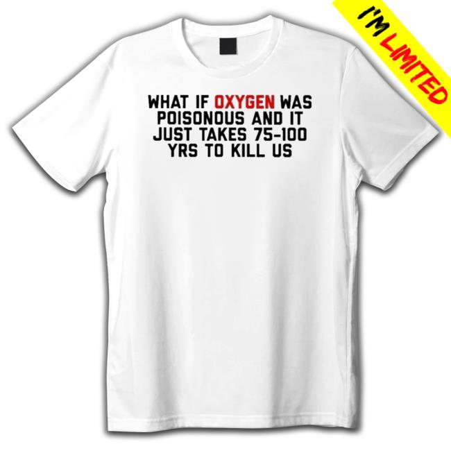 What Is Oxygen Was Poisonous And It Just Takes 75 100 Yrs To Kill Us Tee Shirt