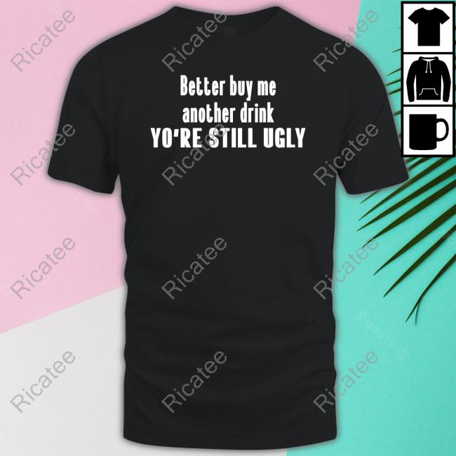 Official Better Buy Me Another Drink You're Still Ugly Funny Shirt
