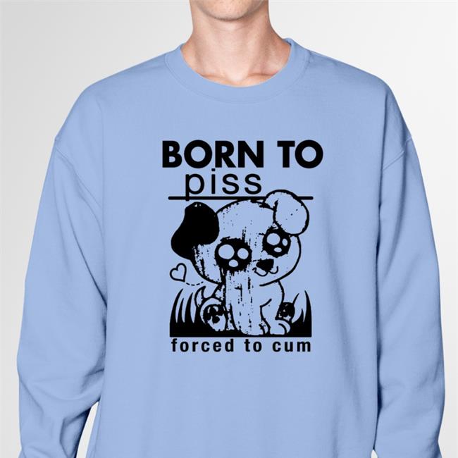 Born To Piss Forced To Cum Sweatshirt Shirts That Go Hard